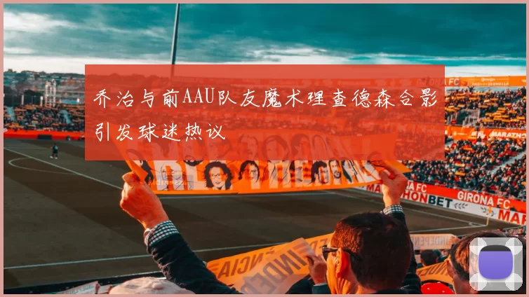 乔治与前AAU队友魔术理查德森合影引发球迷热议