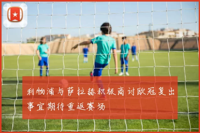 利物浦与萨拉赫积极商讨欧冠复出事宜期待重返赛场