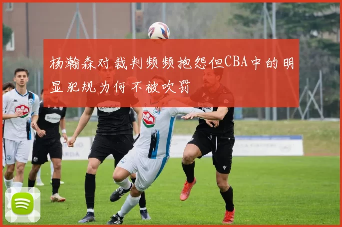 杨瀚森对裁判频频抱怨但CBA中的明显犯规为何不被吹罚