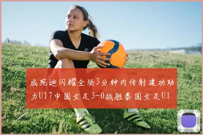 成宛迪闪耀全场3分钟内传射建功助力U17中国女足3-0战胜泰国女足U17