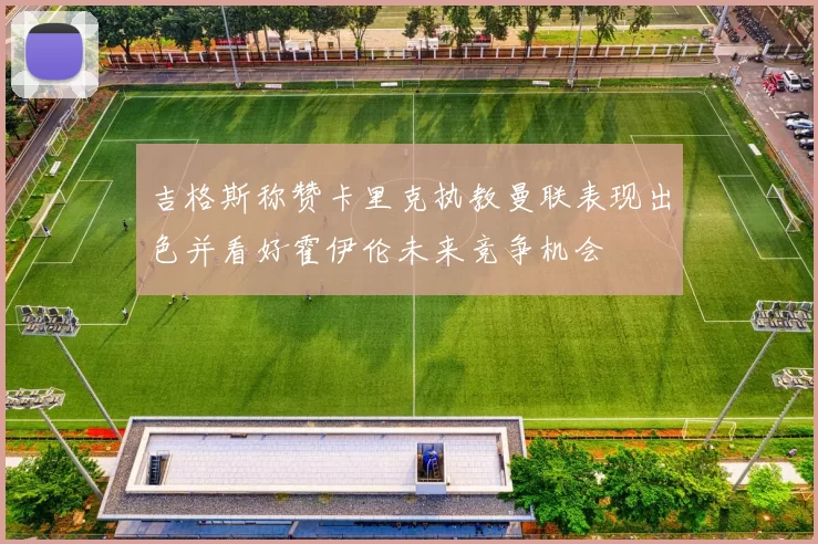 吉格斯称赞卡里克执教曼联表现出色并看好霍伊伦未来竞争机会