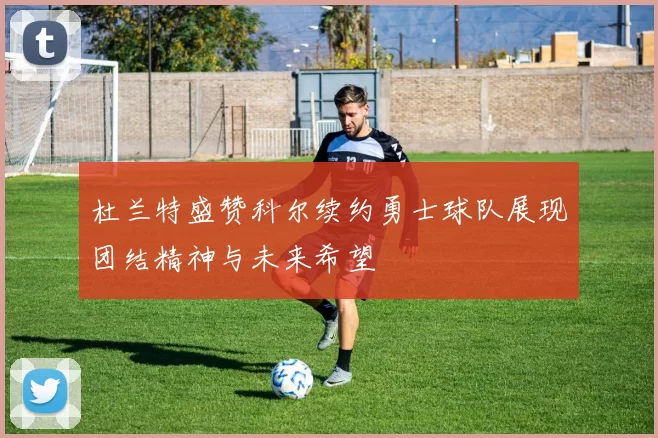 杜兰特盛赞科尔续约勇士球队展现团结精神与未来希望