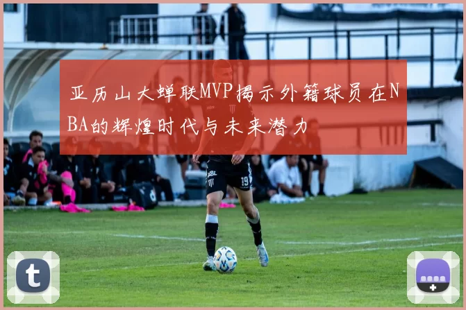 亚历山大蝉联MVP揭示外籍球员在NBA的辉煌时代与未来潜力