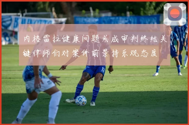 内格雷拉健康问题或成审判终结关键律师们对案件前景持乐观态度