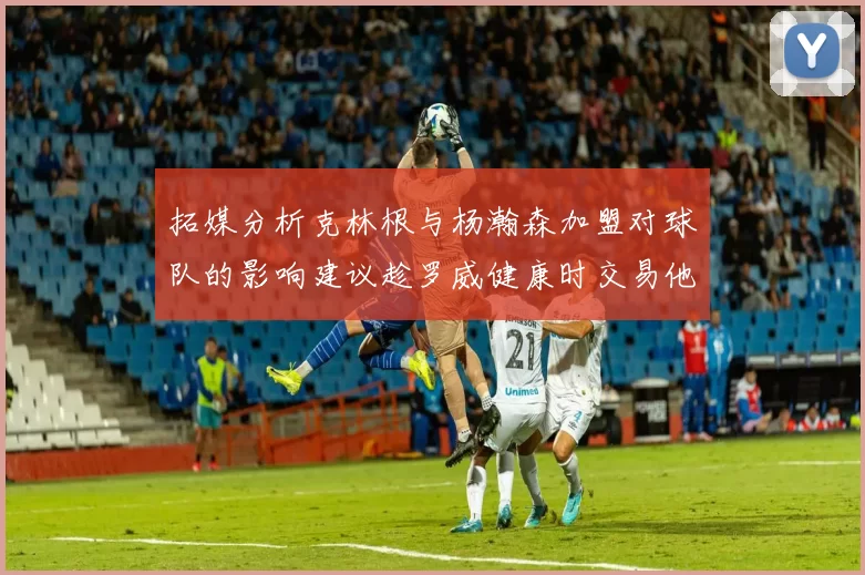 拓媒分析克林根与杨瀚森加盟对球队的影响建议趁罗威健康时交易他