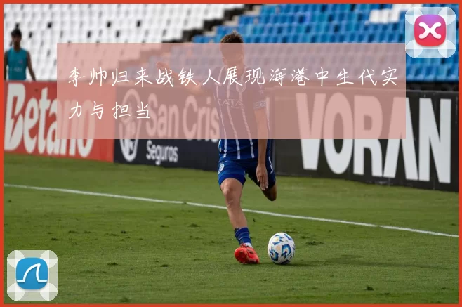 李帅归来战铁人展现海港中生代实力与担当