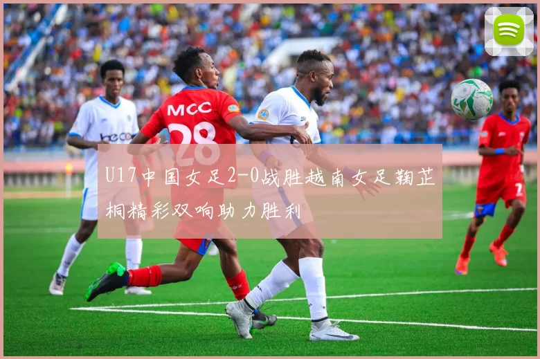 U17中国女足2-0战胜越南女足鞠芷桐精彩双响助力胜利