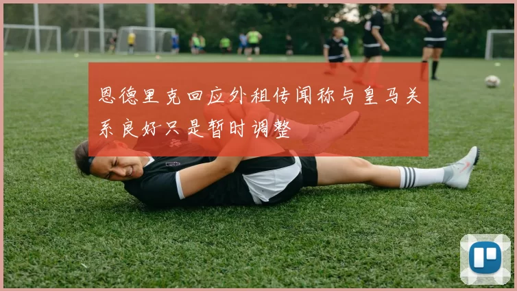 恩德里克回应外租传闻称与皇马关系良好只是暂时调整