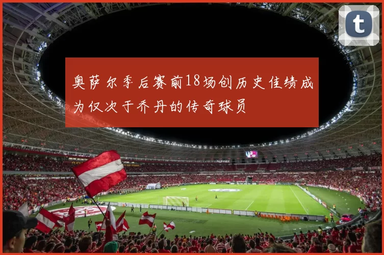 奥萨尔季后赛前18场创历史佳绩成为仅次于乔丹的传奇球员
