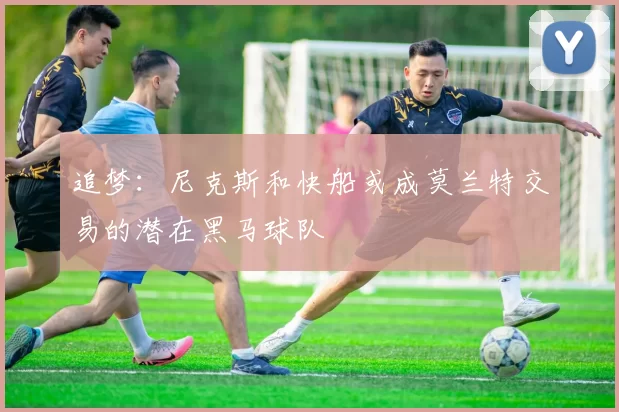 追梦：尼克斯和快船或成莫兰特交易的潜在黑马球队
