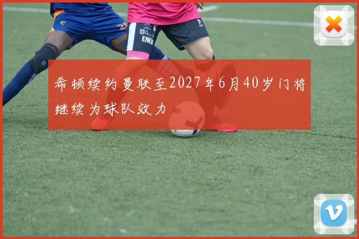 希顿续约曼联至2027年6月40岁门将继续为球队效力