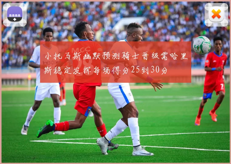 小托马斯幽默预测骑士晋级需哈里斯稳定发挥每场得分25到30分