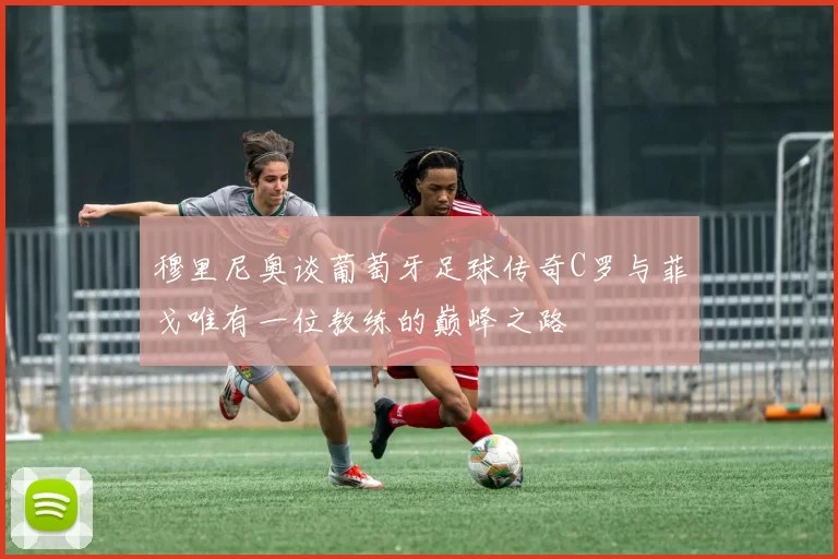 穆里尼奥谈葡萄牙足球传奇C罗与菲戈唯有一位教练的巅峰之路