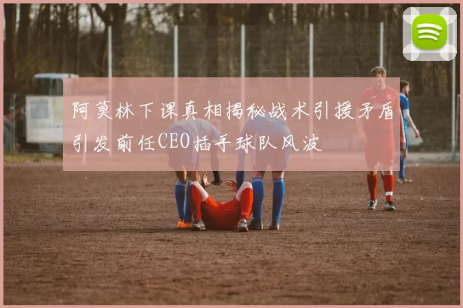 阿莫林下课真相揭秘战术引援矛盾引发前任CEO插手球队风波